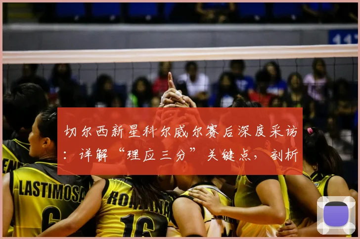 切尔西新星科尔威尔赛后深度采访：详解“理应三分”关键点，剖析如何为战曼城奠定基础