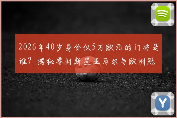 2026年40岁身价仅5万欧元的门将是谁?揭秘零封新星亚马尔与欧洲冠军的传奇一战