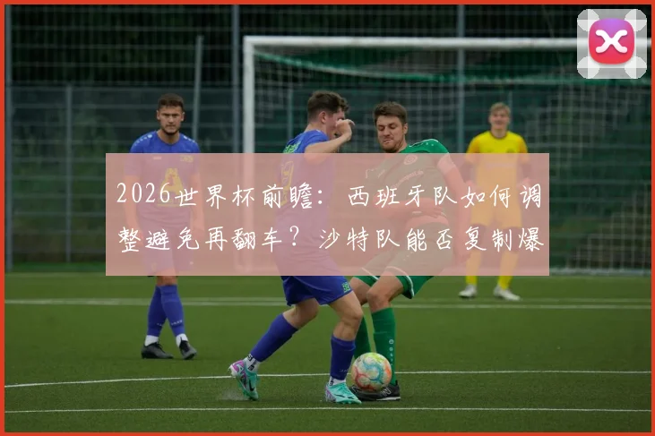 2026世界杯前瞻：西班牙队如何调整避免再翻车？沙特队能否复制爆冷奇迹，附历史交锋与首发预测