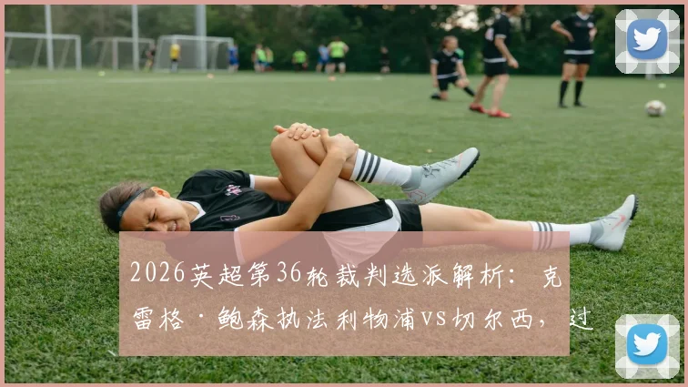 2026英超第36轮裁判选派解析:克雷格·鲍森执法利物浦vs切尔西,过往战绩与执法风格深度影响前瞻