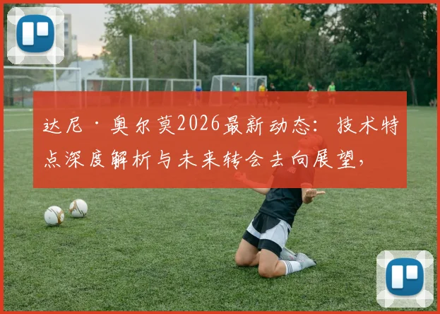 达尼·奥尔莫2026最新动态:技术特点深度解析与未来转会去向展望,球员坦言需在哪些方面做得更好