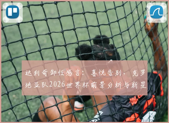 达利奇卸任感言：喜悦告别，克罗地亚队2026世界杯前景分析与新星盘点