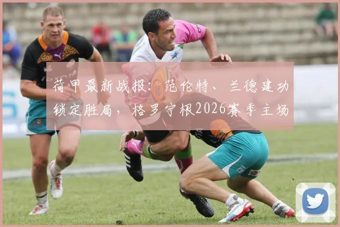 荷甲最新战报：范伦特、兰德建功锁定胜局，格罗宁根2026赛季主场2-1力克奈梅亨，比赛精彩瞬间与战术复盘