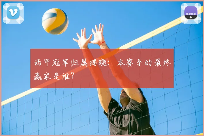 西甲冠军归属揭晓：本赛季的最终赢家是谁？