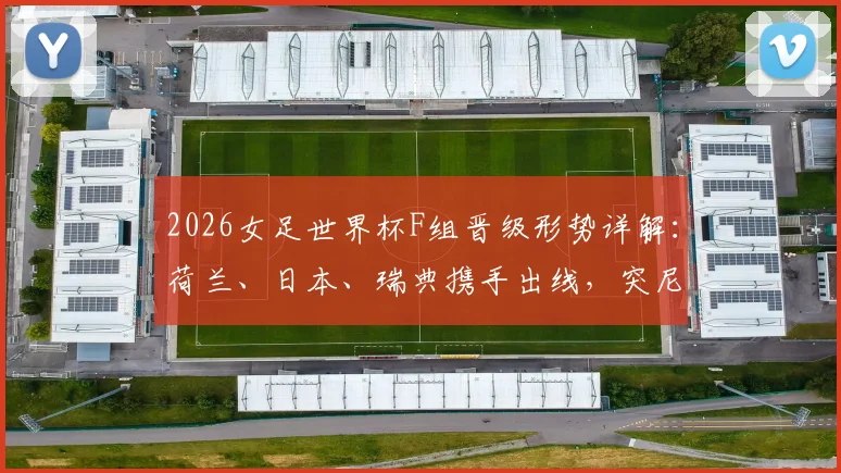 2026女足世界杯F组晋级形势详解：荷兰、日本、瑞典携手出线，突尼斯遗憾垫底出局