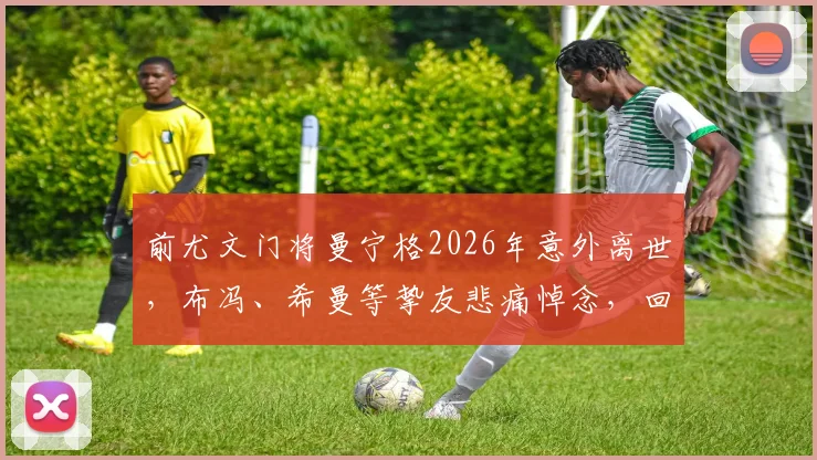 前尤文门将曼宁格2026年意外离世，布冯、希曼等挚友悲痛悼念，回顾其传奇守门生涯