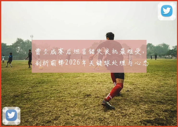曹圭成赛后坦言错失良机最难受，剖析前锋2026年关键球处理与心态调整实战指南