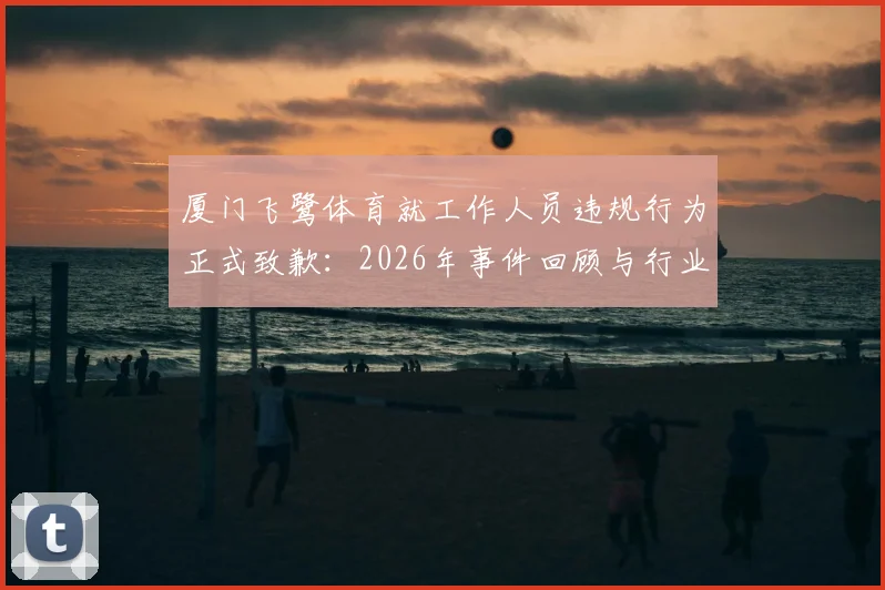 厦门飞鹭体育就工作人员违规行为正式致歉:2026年事件回顾与行业职业规范深度反思