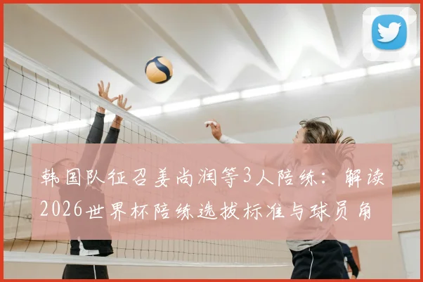 韩国队征召姜尚润等3人陪练:解读2026世界杯陪练选拔标准与球员角色