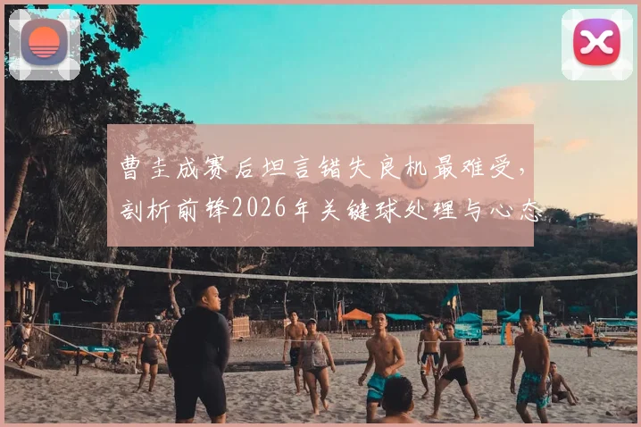 曹圭成赛后坦言错失良机最难受，剖析前锋2026年关键球处理与心态调整实战指南
