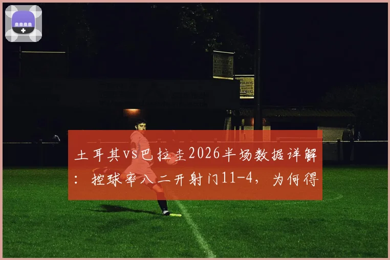 土耳其vs巴拉圭2026半场数据详解：控球率八二开射门11-4，为何得势不得分？战术复盘分析