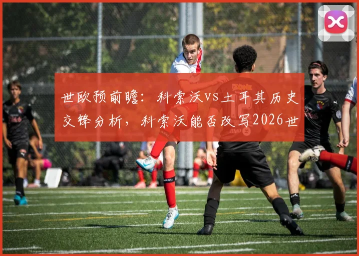 世欧预前瞻：科索沃vs土耳其历史交锋分析，科索沃能否改写2026世预赛对土连败纪录？