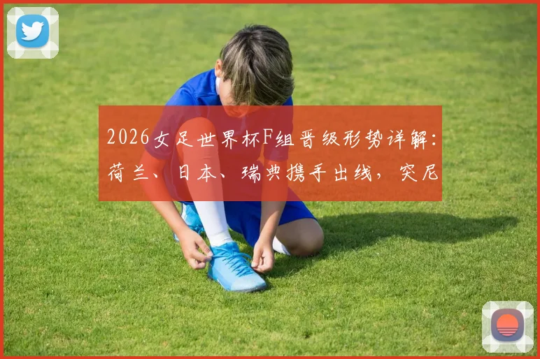 2026女足世界杯F组晋级形势详解：荷兰、日本、瑞典携手出线，突尼斯遗憾垫底出局