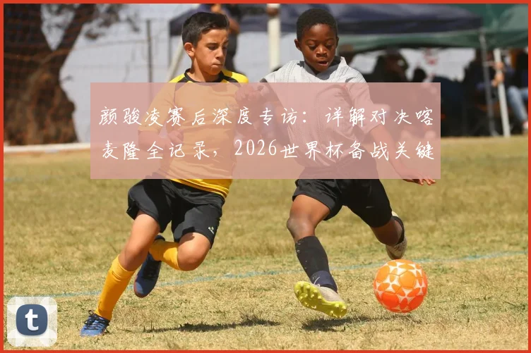 颜骏凌赛后深度专访：详解对决喀麦隆全记录，2026世界杯备战关键一战凸显球队真实实力与成长空间