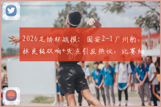 2026足协杯战报：国安2-1广州豹，林良铭双响+失点引发热议，比赛细节回顾与解析