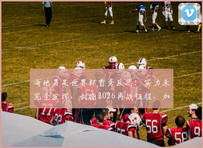海地男足世界杯首秀反思:实力未完全发挥,剑指2026再战征程,加勒比足球新希望