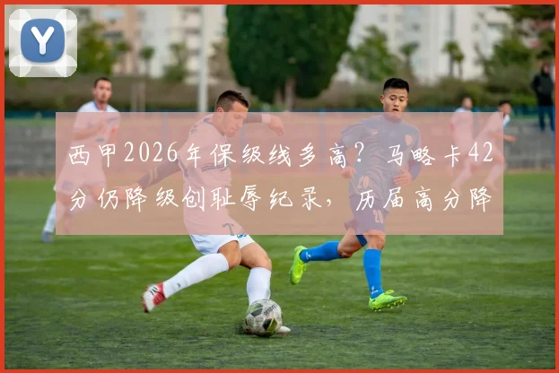 西甲2026年保级线多高?马略卡42分仍降级创耻辱纪录,历届高分降级球队盘点与原因分析