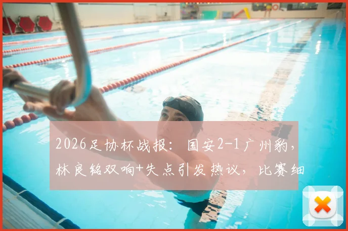 2026足协杯战报:国安2-1广州豹,林良铭双响+失点引发热议,比赛细节回顾与解析