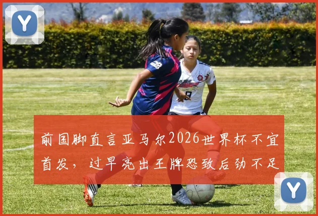 前国脚直言亚马尔2026世界杯不宜首发，过早亮出王牌恐致后劲不足，西班牙队战术部署引争议