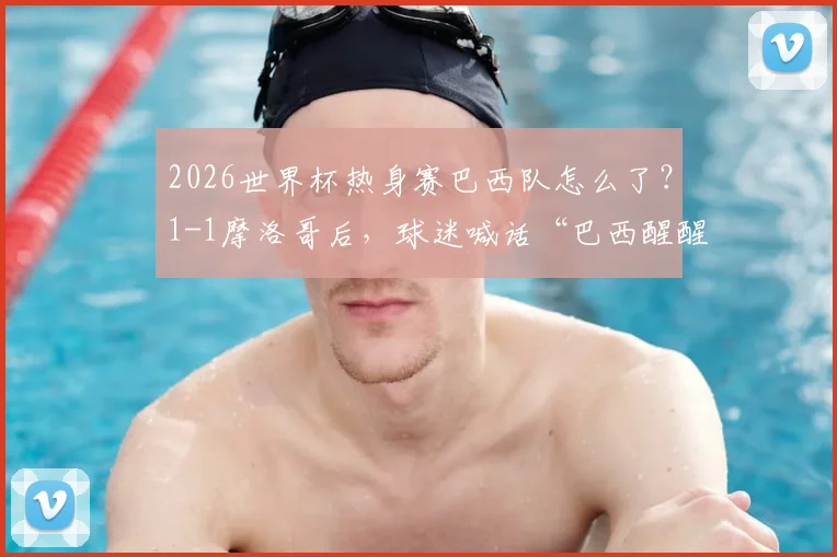 2026世界杯热身赛巴西队怎么了？1-1摩洛哥后，球迷喊话“巴西醒醒”，实力下滑原因分析