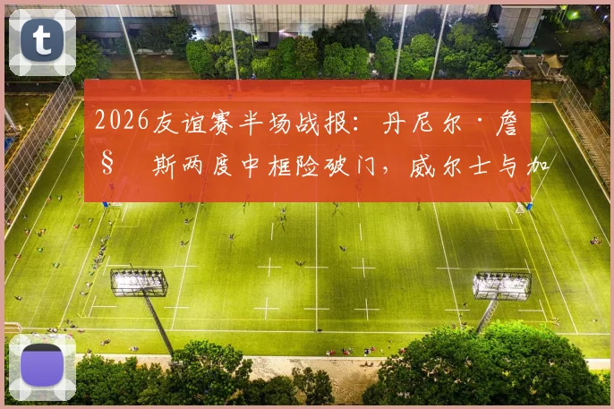 2026友谊赛半场战报:丹尼尔·詹姆斯两度中框险破门,威尔士与加纳互交白卷,视频集锦回顾