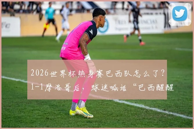 2026世界杯热身赛巴西队怎么了？1-1摩洛哥后，球迷喊话“巴西醒醒”，实力下滑原因分析
