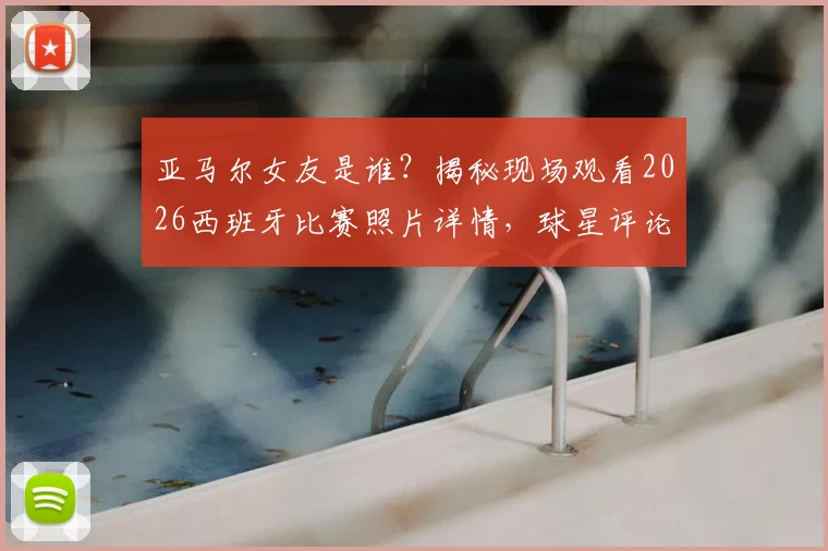 亚马尔女友是谁?揭秘现场观看2026西班牙比赛照片详情,球星评论“我的女孩”引爆关注