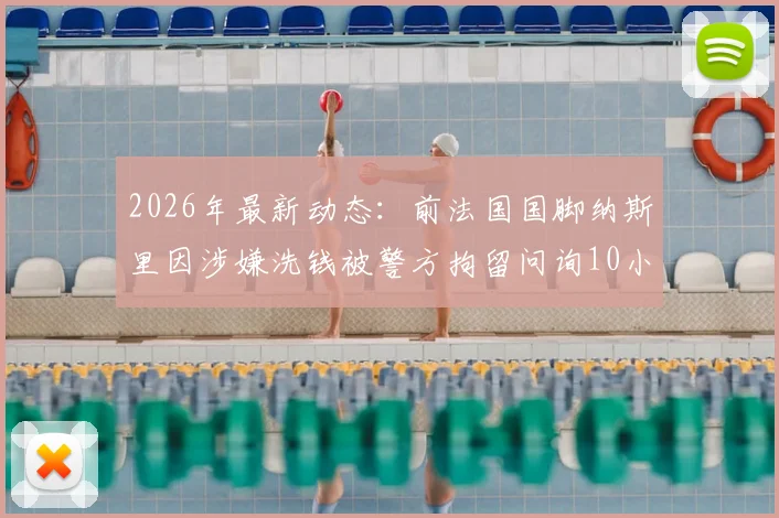 2026年最新动态：前法国国脚纳斯里因涉嫌洗钱被警方拘留问询10小时，巴黎人报披露案件进展