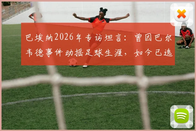 巴埃纳2026年专访坦言：曾因巴尔韦德事件动摇足球生涯，如今已选择原谅与释怀