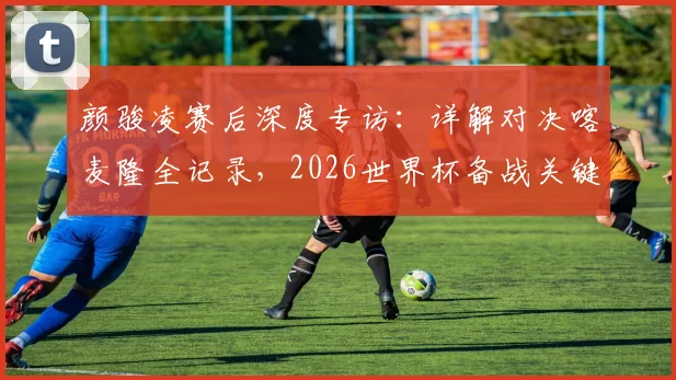 颜骏凌赛后深度专访：详解对决喀麦隆全记录，2026世界杯备战关键一战凸显球队真实实力与成长空间