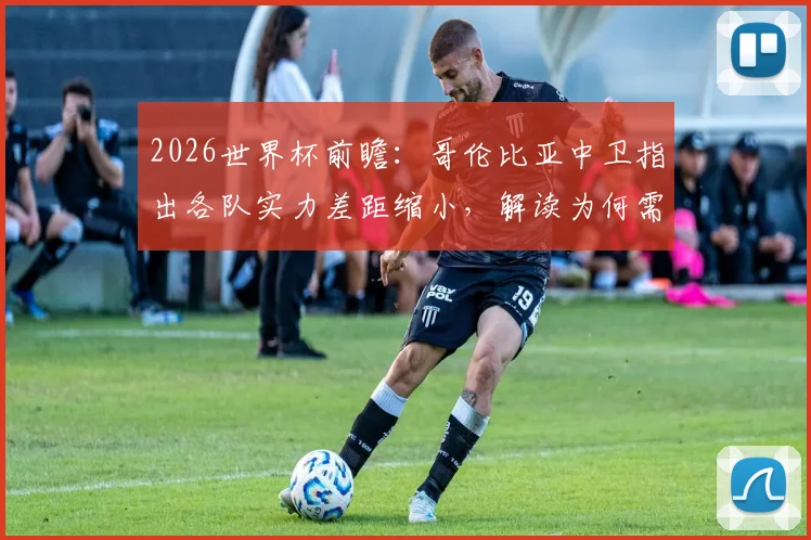 2026世界杯前瞻:哥伦比亚中卫指出各队实力差距缩小,解读为何需重点防范刚果队快速反击