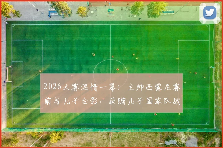 2026大赛温情一幕：主帅西蒙尼赛前与儿子合影，获赠儿子国家队战袍背后的家庭故事