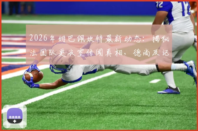 2026年姆巴佩坎特最新动态：揭秘法国队更衣室传闻真相，德尚及记者驳斥不和说法