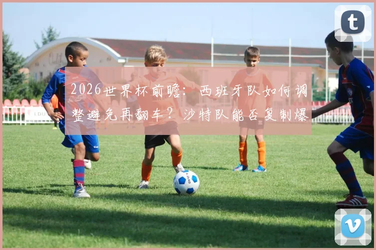 2026世界杯前瞻：西班牙队如何调整避免再翻车？沙特队能否复制爆冷奇迹，附历史交锋与首发预测