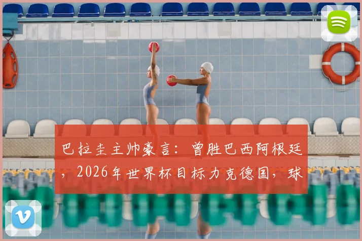 巴拉圭主帅豪言：曾胜巴西阿根廷，2026年世界杯目标力克德国，球队实力与信心深度解读