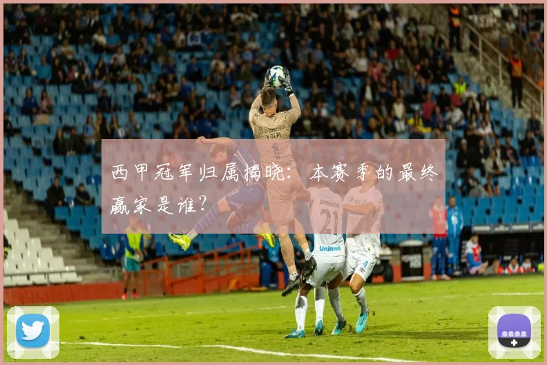 西甲冠军归属揭晓：本赛季的最终赢家是谁？