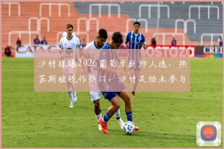 沙特媒曝2026葡萄牙新帅人选,热苏斯被视作热门,沙特足协未参与谈判