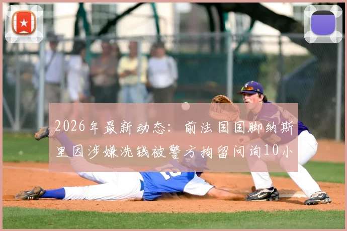 2026年最新动态：前法国国脚纳斯里因涉嫌洗钱被警方拘留问询10小时，巴黎人报披露案件进展