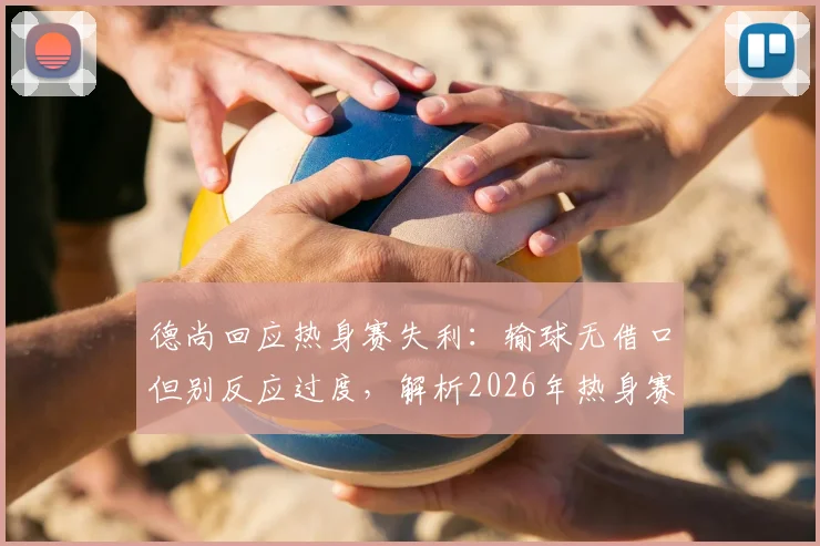 德尚回应热身赛失利：输球无借口但别反应过度，解析2026年热身赛价值