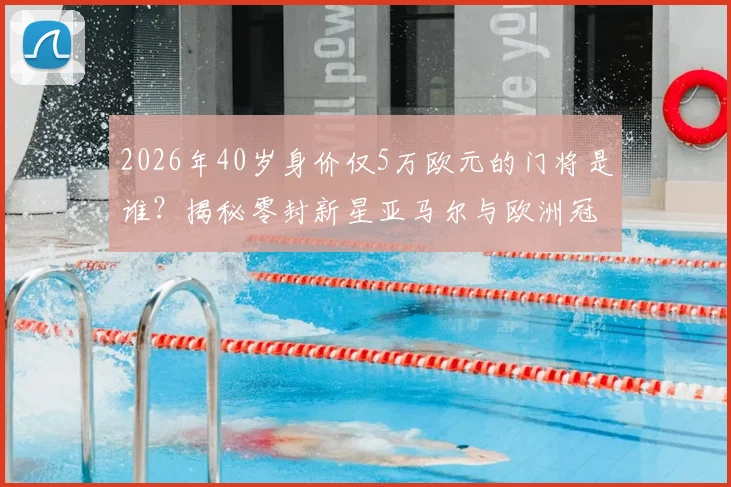2026年40岁身价仅5万欧元的门将是谁？揭秘零封新星亚马尔与欧洲冠军的传奇一战