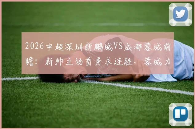 2026中超深圳新鹏城VS成都蓉城前瞻：新帅主场首秀求连胜，蓉城力保榜首迎客场考验