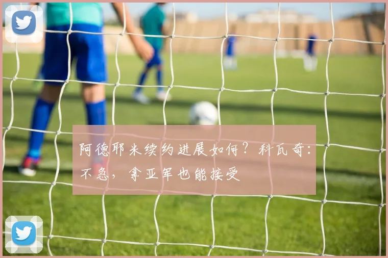 阿德耶米续约进展如何？科瓦奇：不急，拿亚军也能接受