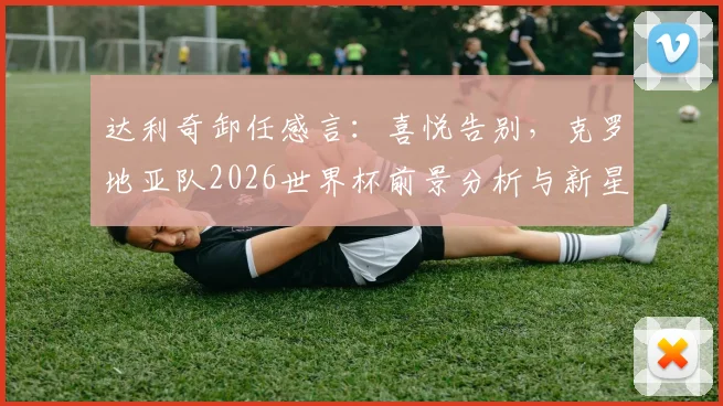 达利奇卸任感言：喜悦告别，克罗地亚队2026世界杯前景分析与新星盘点