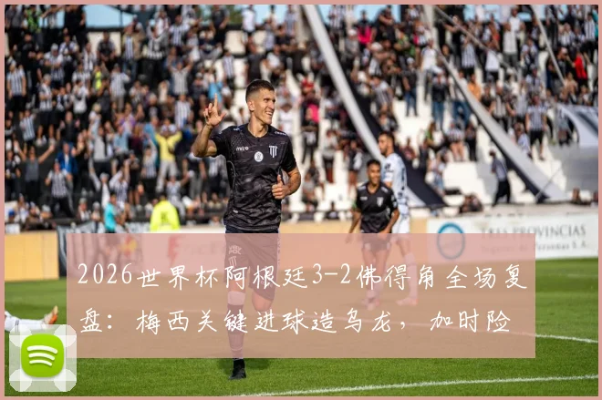 2026世界杯阿根廷3-2佛得角全场复盘：梅西关键进球造乌龙，加时险胜背后三大争议点解析