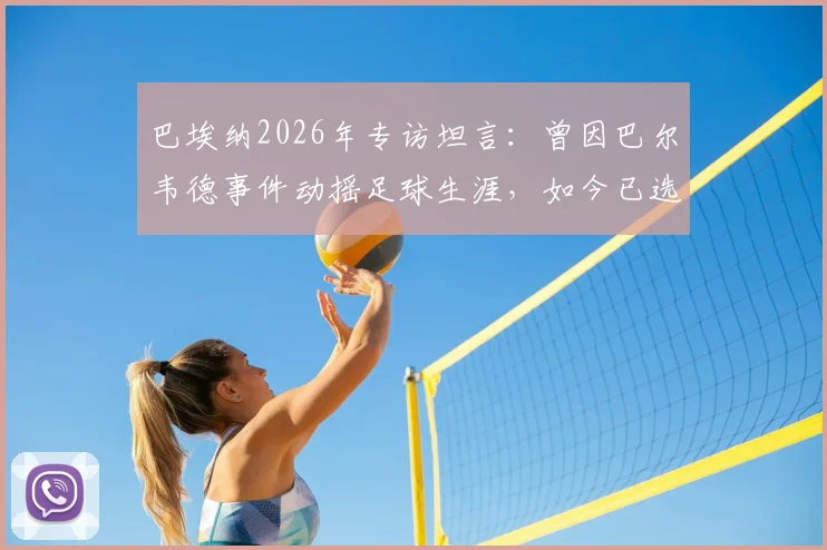 巴埃纳2026年专访坦言:曾因巴尔韦德事件动摇足球生涯,如今已选择原谅与释怀