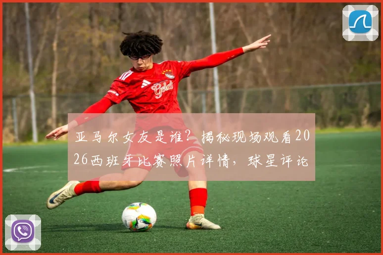 亚马尔女友是谁？揭秘现场观看2026西班牙比赛照片详情，球星评论“我的女孩”引爆关注