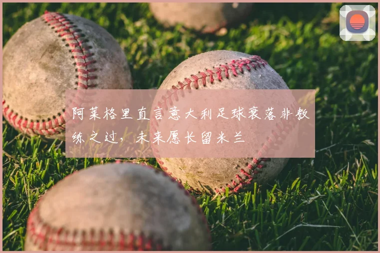 阿莱格里直言意大利足球衰落非教练之过,未来愿长留米兰