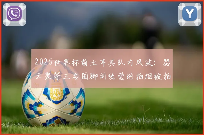 2026世界杯前土耳其队内风波：瑟云聚等三名国脚训练营地抽烟被拍，球队纪律与备战状态引关注