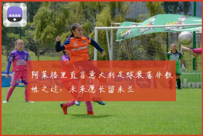 阿莱格里直言意大利足球衰落非教练之过，未来愿长留米兰