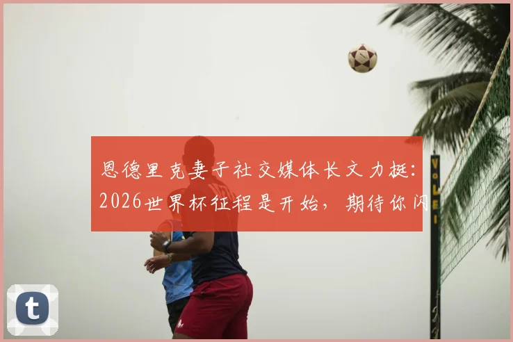恩德里克妻子社交媒体长文力挺:2026世界杯征程是开始,期待你闪耀全场
